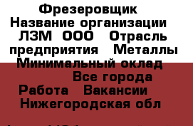 Фрезеровщик › Название организации ­ ЛЗМ, ООО › Отрасль предприятия ­ Металлы › Минимальный оклад ­ 35 000 - Все города Работа » Вакансии   . Нижегородская обл.